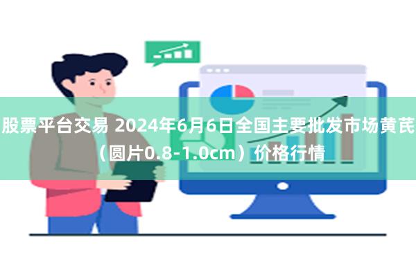 股票平台交易 2024年6月6日全国主要批发市场黄芪（圆片0.8-1.0cm）价格行情