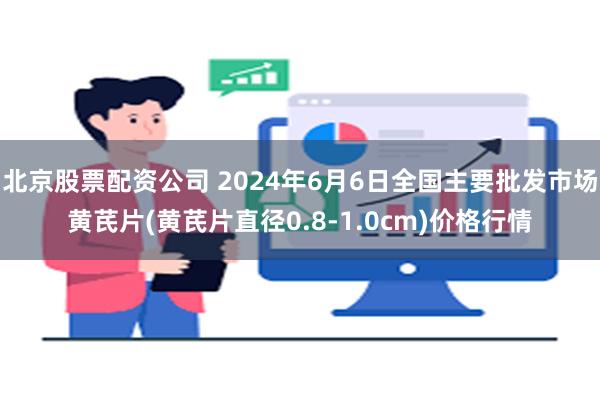 北京股票配资公司 2024年6月6日全国主要批发市场黄芪片(黄芪片直径0.8-1.0cm)价格行情