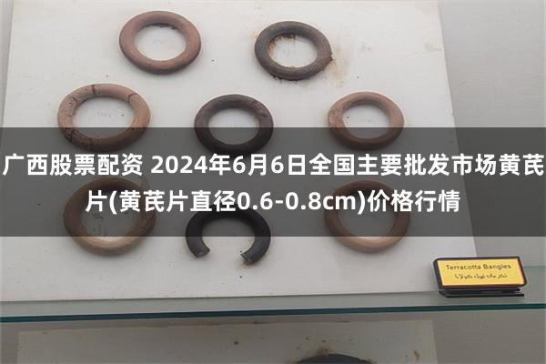 广西股票配资 2024年6月6日全国主要批发市场黄芪片(黄芪片直径0.6-0.8cm)价格行情