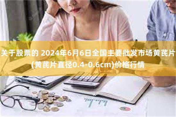 关于股票的 2024年6月6日全国主要批发市场黄芪片(黄芪片直径0.4-0.6cm)价格行情