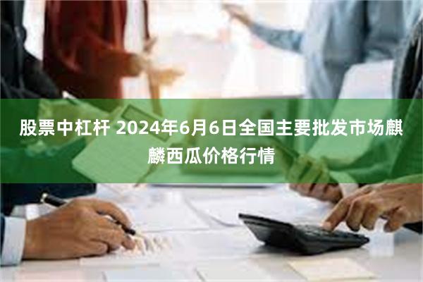 股票中杠杆 2024年6月6日全国主要批发市场麒麟西瓜价格行情