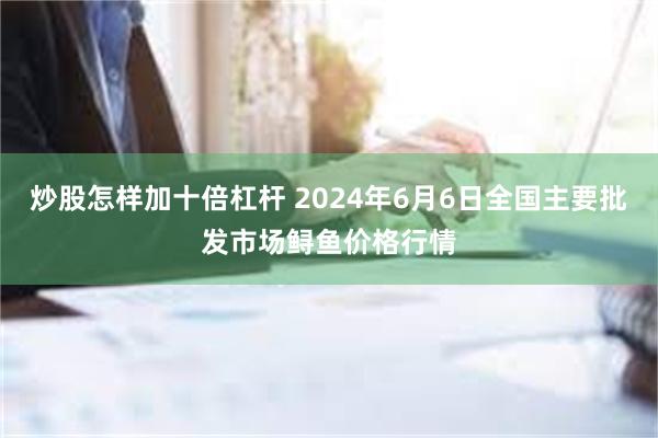 炒股怎样加十倍杠杆 2024年6月6日全国主要批发市场鲟鱼价格行情