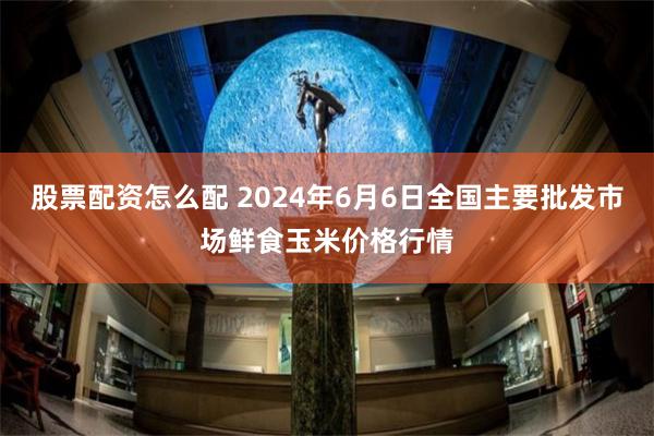 股票配资怎么配 2024年6月6日全国主要批发市场鲜食玉米价格行情