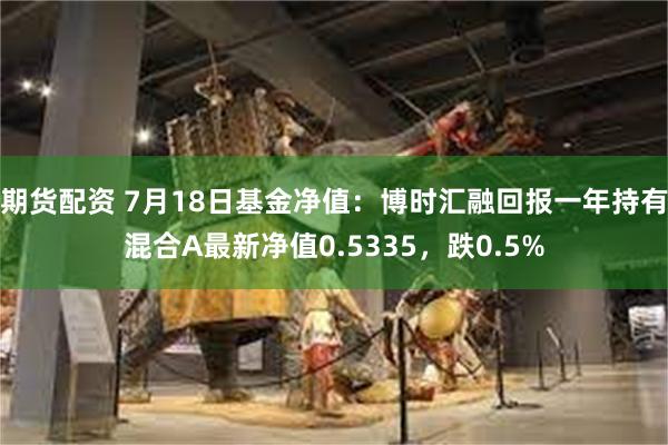 期货配资 7月18日基金净值：博时汇融回报一年持有混合A最新净值0.5335，跌0.5%