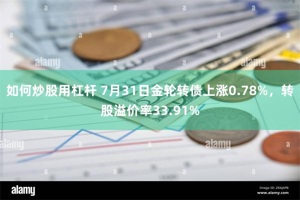 如何炒股用杠杆 7月31日金轮转债上涨0.78%，转股溢价率33.91%