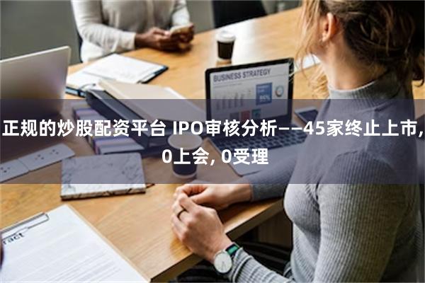 正规的炒股配资平台 IPO审核分析——45家终止上市, 0上会, 0受理