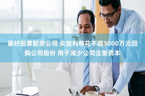 最好股票配资公司 众加利将花不超3000万元回购公司股份 用于减少公司注册资本