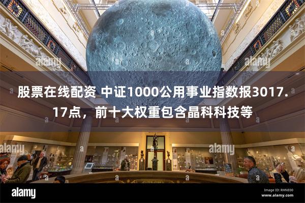 股票在线配资 中证1000公用事业指数报3017.17点，前十大权重包含晶科科技等