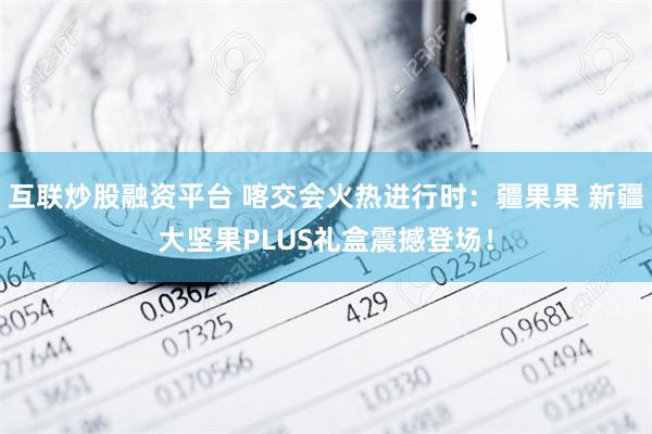 互联炒股融资平台 喀交会火热进行时：疆果果 新疆大坚果PLUS礼盒震撼登场！