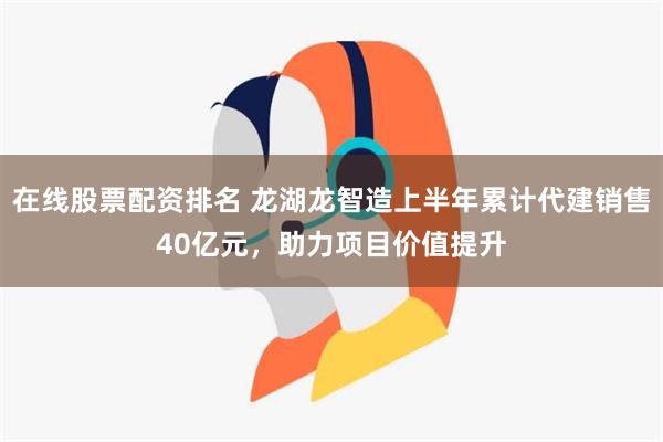 在线股票配资排名 龙湖龙智造上半年累计代建销售40亿元，助力项目价值提升