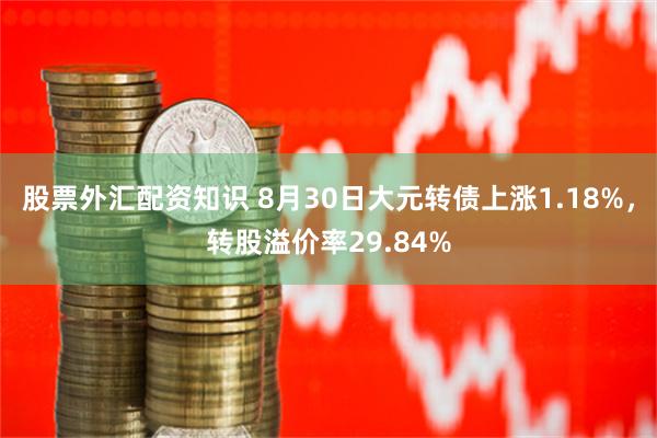 股票外汇配资知识 8月30日大元转债上涨1.18%，转股溢价率29.84%