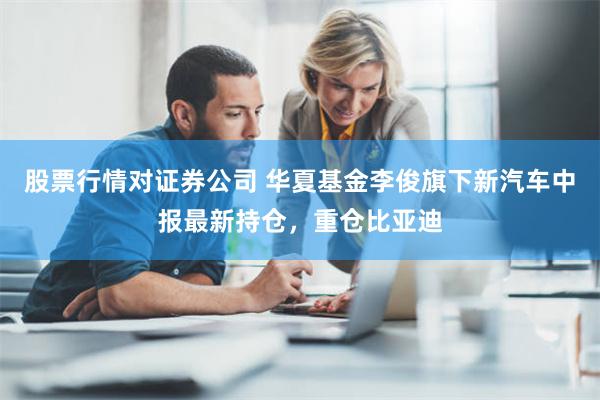 股票行情对证券公司 华夏基金李俊旗下新汽车中报最新持仓，重仓比亚迪