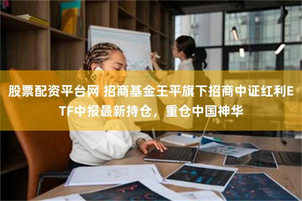 股票配资平台网 招商基金王平旗下招商中证红利ETF中报最新持仓，重仓中国神华