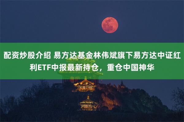 配资炒股介绍 易方达基金林伟斌旗下易方达中证红利ETF中报最新持仓，重仓中国神华