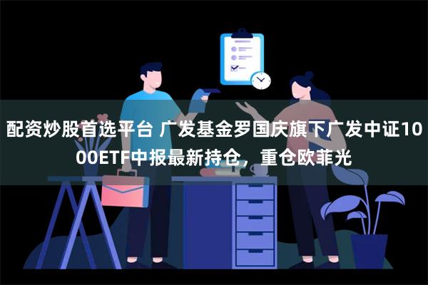 配资炒股首选平台 广发基金罗国庆旗下广发中证1000ETF中报最新持仓，重仓欧菲光