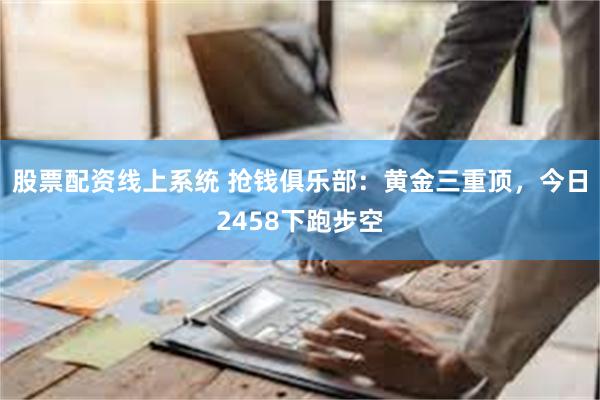 股票配资线上系统 抢钱俱乐部：黄金三重顶，今日2458下跑步空