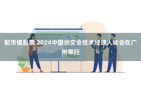 配市值股票 2024中国创交会技术经理人峰会在广州举行