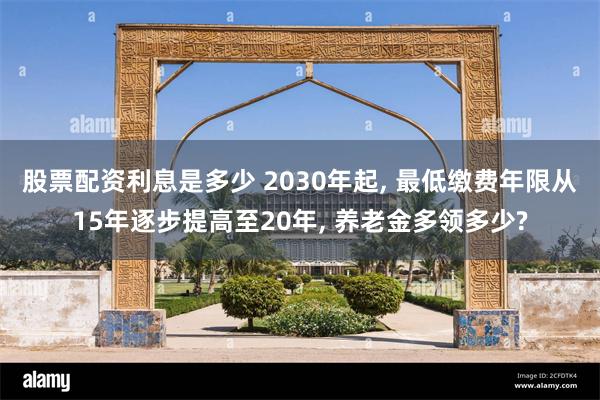 股票配资利息是多少 2030年起, 最低缴费年限从15年逐步提高至20年, 养老金多领多少?