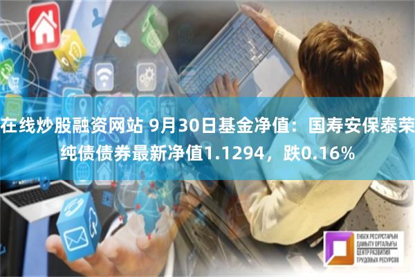 在线炒股融资网站 9月30日基金净值：国寿安保泰荣纯债债券最新净值1.1294，跌0.16%