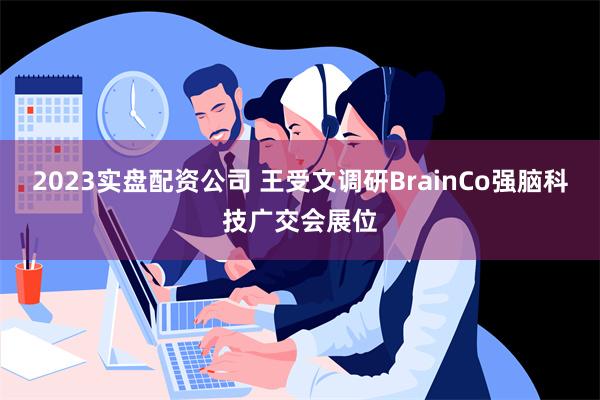 2023实盘配资公司 王受文调研BrainCo强脑科技广交会展位