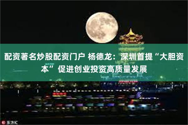 配资著名炒股配资门户 杨德龙：深圳首提“大胆资本” 促进创业投资高质量发展