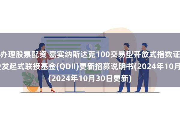 办理股票配资 嘉实纳斯达克100交易型开放式指数证券投资基金发起式联接基金(QDII)更新招募说明书(2024年10月30日更新)