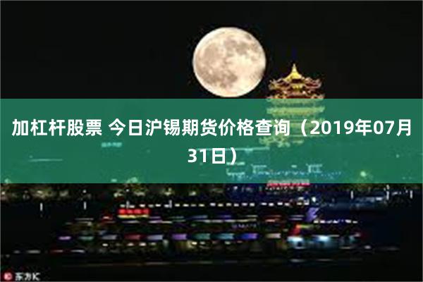 加杠杆股票 今日沪锡期货价格查询（2019年07月31日）