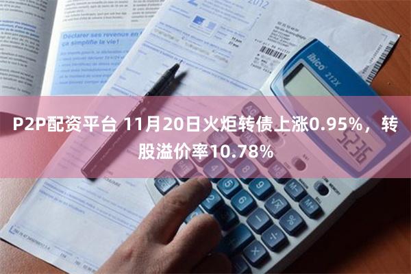 P2P配资平台 11月20日火炬转债上涨0.95%，转股溢价率10.78%