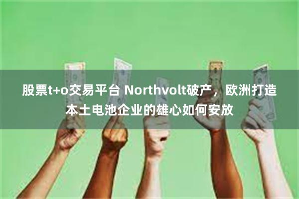 股票t+o交易平台 Northvolt破产，欧洲打造本土电池企业的雄心如何安放