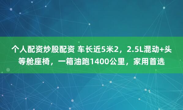 个人配资炒股配资 车长近5米2，2.5L混动+头等舱座椅，一箱油跑1400公里，家用首选