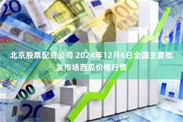 北京股票配资公司 2024年12月6日全国主要批发市场西瓜价格行情