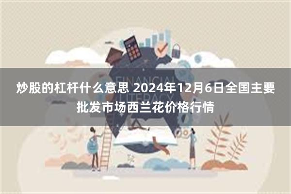 炒股的杠杆什么意思 2024年12月6日全国主要批发市场西兰花价格行情