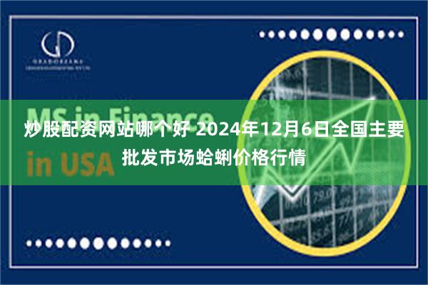 炒股配资网站哪个好 2024年12月6日全国主要批发市场蛤蜊价格行情