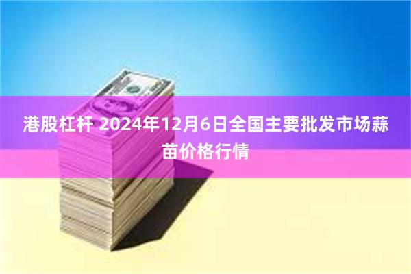 港股杠杆 2024年12月6日全国主要批发市场蒜苗价格行情