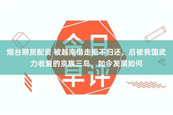 烟台期货配资 被越南借走拒不归还，后被我国武力收复的京族三岛，如今发展如何