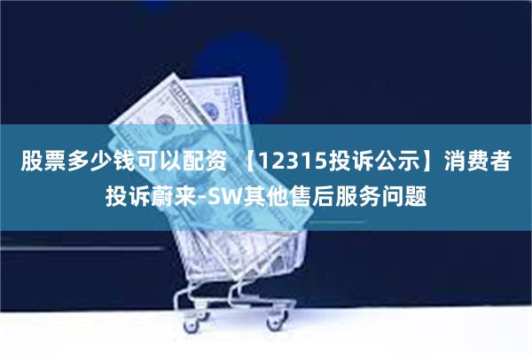 股票多少钱可以配资 【12315投诉公示】消费者投诉蔚来-SW其他售后服务问题