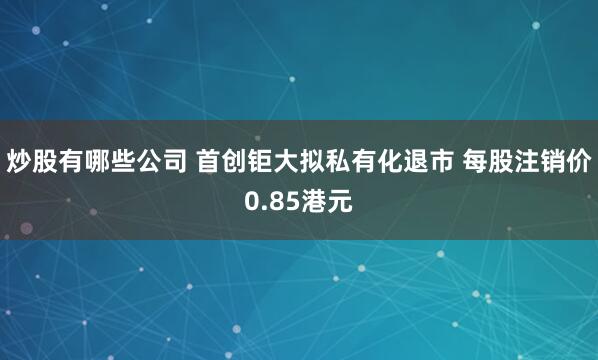 炒股有哪些公司 首创钜大拟私有化退市 每股注销价0.85港元