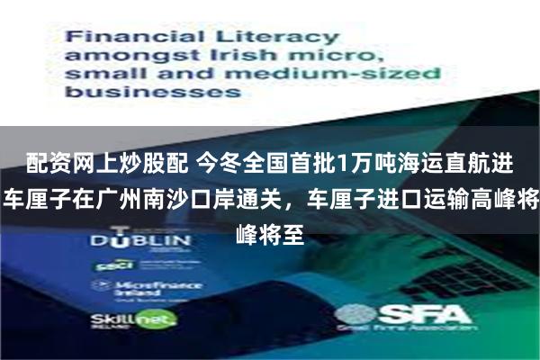 配资网上炒股配 今冬全国首批1万吨海运直航进口车厘子在广州南沙口岸通关，车厘子进口运输高峰将至