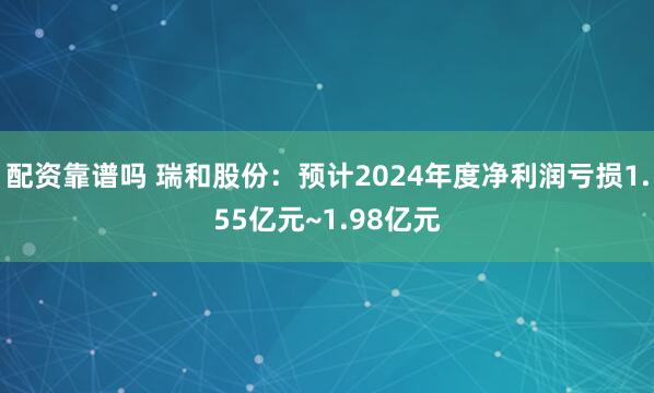 配资靠谱吗 瑞和股份：预计2024年度净利润亏损1.55亿元~1.98亿元