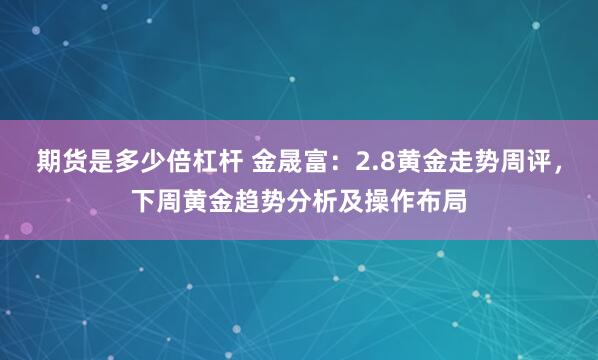 期货是多少倍杠杆 金晟富：2.8黄金走势周评，下周黄金趋势分析及操作布局