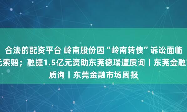 合法的配资平台 岭南股份因“岭南转债”诉讼面临2.26亿元索赔；融捷1.5亿元资助东莞德瑞遭质询丨东莞金融市场周报