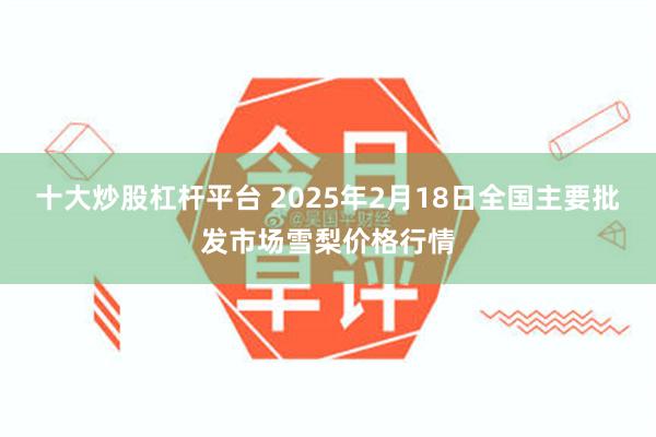 十大炒股杠杆平台 2025年2月18日全国主要批发市场雪梨价格行情