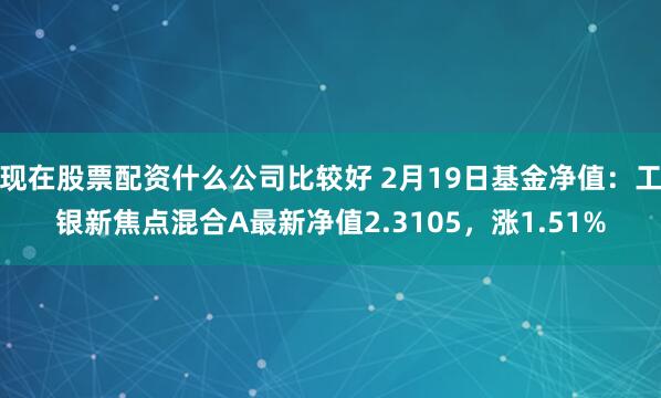 现在股票配资什么公司比较好 2月19日基金净值：工银新焦点混合A最新净值2.3105，涨1.51%