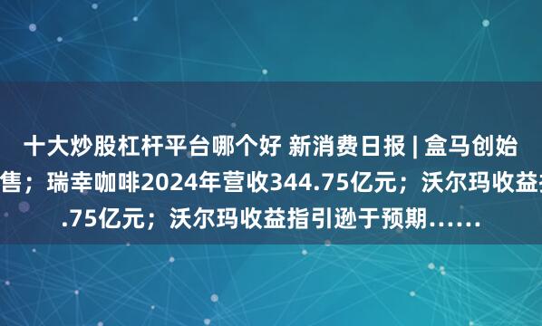 十大炒股杠杆平台哪个好 新消费日报 | 盒马创始人侯毅进军宠物零售；瑞幸咖啡2024年营收344.75亿元；沃尔玛收益指引逊于预期……