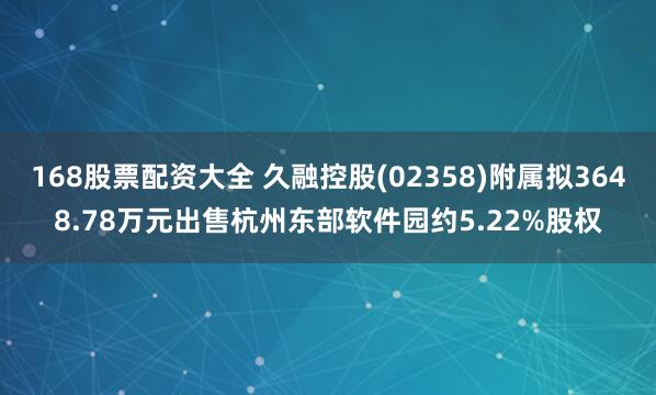 168股票配资大全 久融控股(02358)附属拟3648.78万元出售杭州东部软件园约5.22%股权