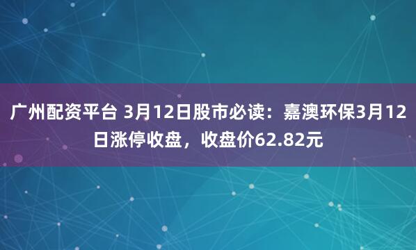 广州配资平台 3月12日股市必读：嘉澳环保3月12日涨停收盘，收盘价62.82元